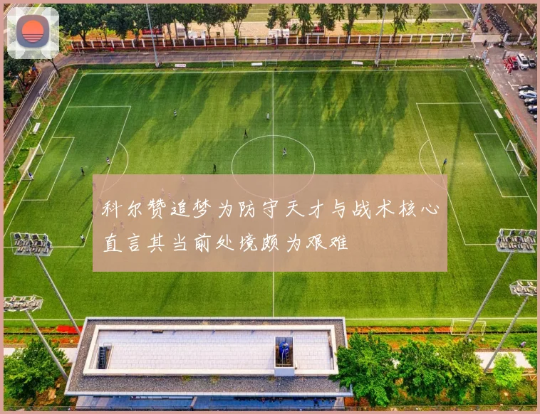 科尔赞追梦为防守天才与战术核心直言其当前处境颇为艰难
