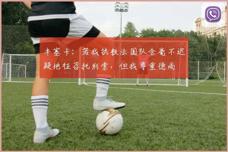 丰塞卡：若我执教法国队会毫不迟疑地征召托利索，但我尊重德尚