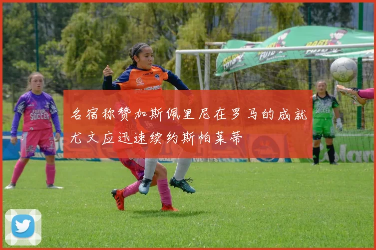 名宿称赞加斯佩里尼在罗马的成就尤文应迅速续约斯帕莱蒂