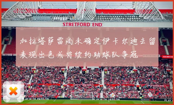 加拉塔萨雷尚未确定伊卡尔迪去留表现出色或将续约助球队争冠