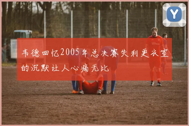 韦德回忆2005年总决赛失利更衣室的沉默让人心痛无比