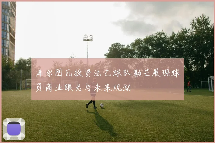 库尔图瓦投资法乙球队勒芒展现球员商业眼光与未来规划