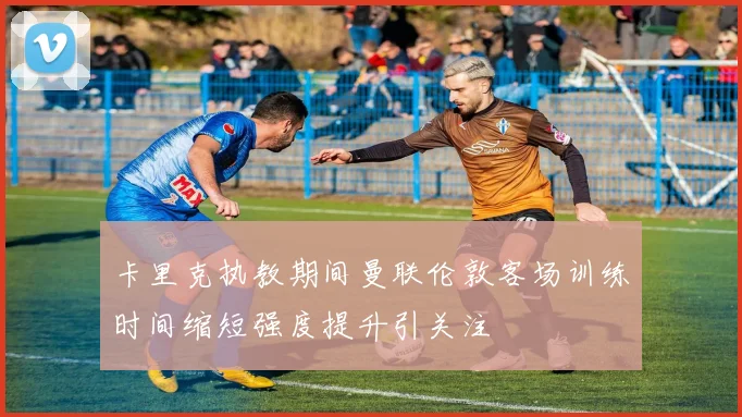 卡里克执教期间曼联伦敦客场训练时间缩短强度提升引关注