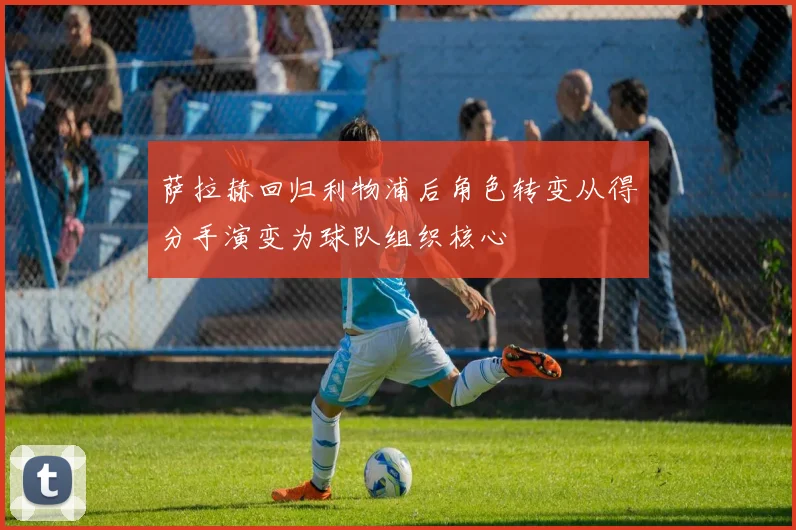 萨拉赫回归利物浦后角色转变从得分手演变为球队组织核心
