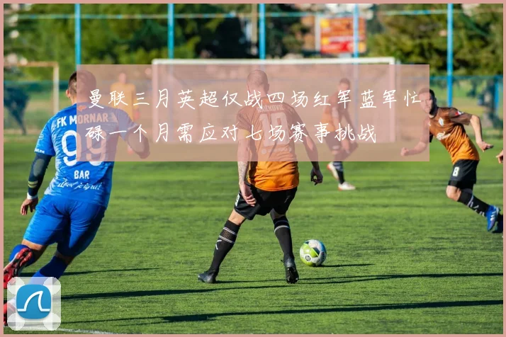 曼联三月英超仅战四场红军蓝军忙碌一个月需应对七场赛事挑战