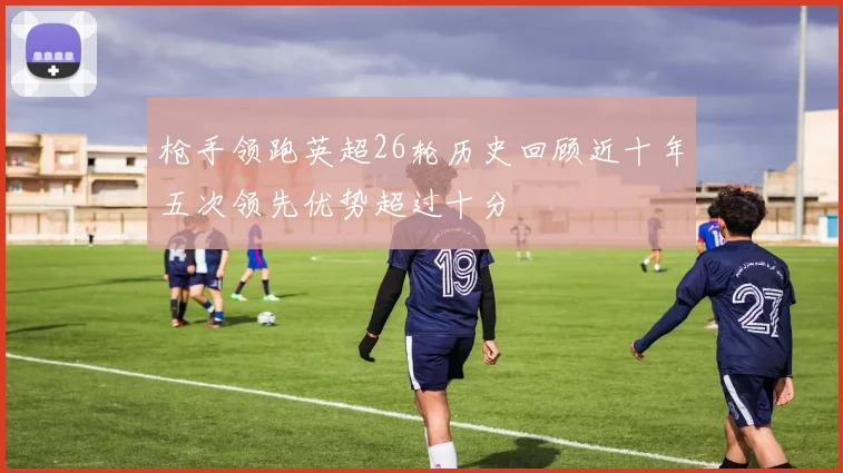 枪手领跑英超26轮历史回顾近十年五次领先优势超过十分