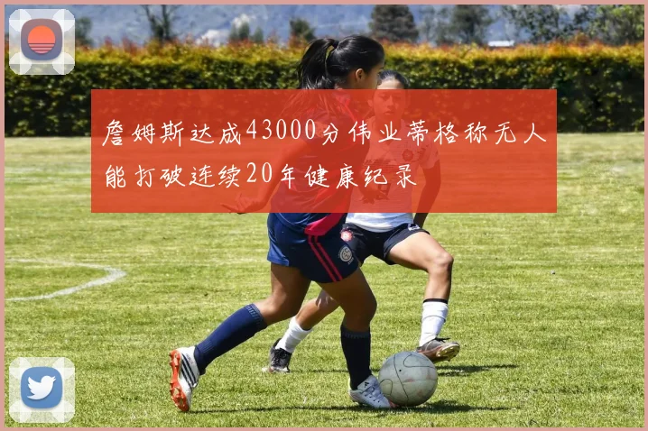 詹姆斯达成43000分伟业蒂格称无人能打破连续20年健康纪录