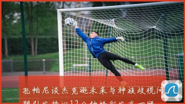孔帕尼谈杰克逊未来与种族歧视问题引发热议12分钟精彩发言回顾