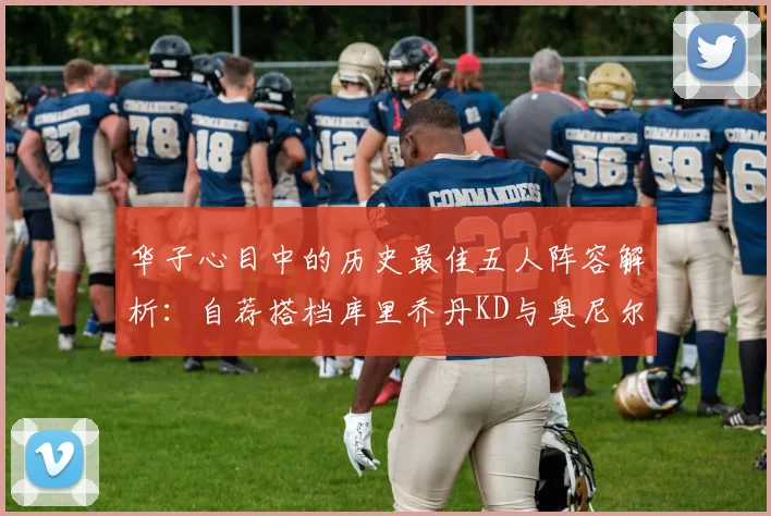 华子心目中的历史最佳五人阵容解析：自荐搭档库里乔丹KD与奥尼尔共襄盛举