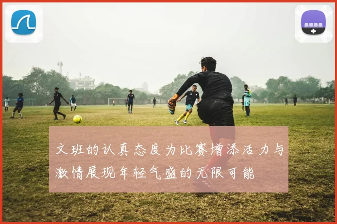 文班的认真态度为比赛增添活力与激情展现年轻气盛的无限可能