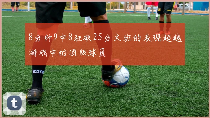8分钟9中8狂砍25分文班的表现超越游戏中的顶级球员